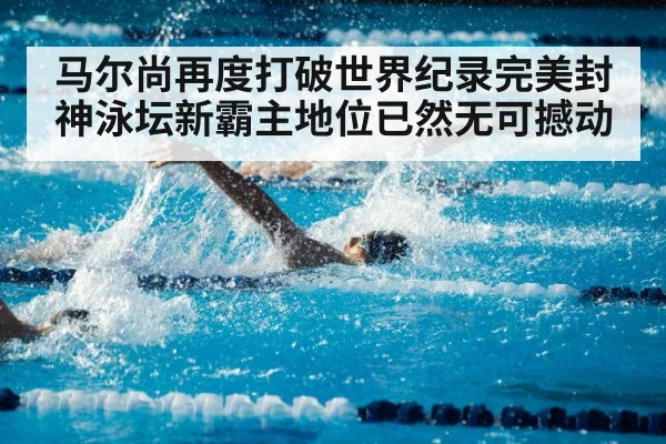 马尔尚再度打破世界纪录完美封神泳坛新霸主地位已然无可撼动