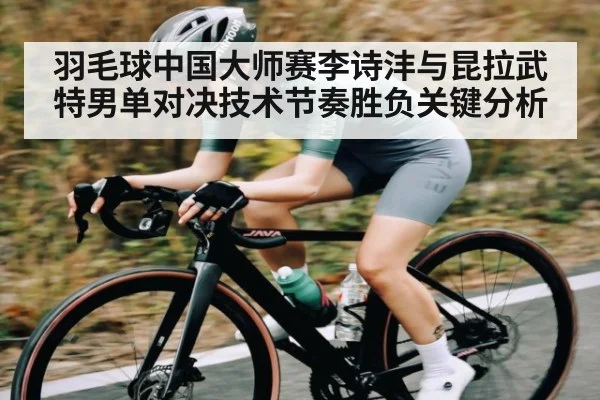 羽毛球中国大师赛李诗沣与昆拉武特男单对决技术节奏胜负关键分析