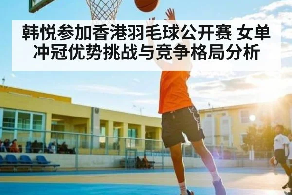 韩悦参加香港羽毛球公开赛 女单冲冠优势挑战与竞争格局分析
