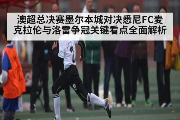 澳超总决赛墨尔本城对决悉尼FC麦克拉伦与洛雷争冠关键看点全面解析