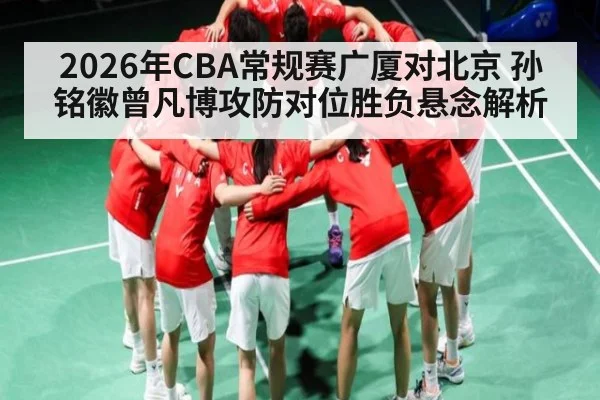 2026年CBA常规赛广厦对北京 孙铭徽曾凡博攻防对位胜负悬念解析